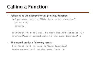 Calling a Function
• Following is the example to call printme() function:
def printme( str ): "This is a print function“
print str;
return;
printme("I'm first call to user defined function!");
printme("Again second call to the same function");
• This would produce following result:
I'm first call to user defined function!
Again second call to the same function
 