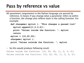 Pass by reference vs value
All parameters (arguments) in the Python language are passed by
reference. It means if you change what a parameter refers to within
a function, the change also reflects back in the calling function. For
example:
def changeme( mylist ): "This changes a passed list“
mylist.append([1,2,3,4]);
print "Values inside the function: ", mylist
return
mylist = [10,20,30];
changeme( mylist );
print "Values outside the function: ", mylist
• So this would produce following result:
Values inside the function: [10, 20, 30, [1, 2, 3, 4]]
Values outside the function: [10, 20, 30, [1, 2, 3, 4]]
 