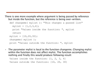 There is one more example where argument is being passed by reference
but inside the function, but the reference is being over-written.
def changeme( mylist ): "This changes a passed list"
mylist = [1,2,3,4];
print "Values inside the function: ", mylist
return
mylist = [10,20,30];
changeme( mylist );
print "Values outside the function: ", mylist
• The parameter mylist is local to the function changeme. Changing mylist
within the function does not affect mylist. The function accomplishes
nothing and finally this would produce following result:
Values inside the function: [1, 2, 3, 4]
Values outside the function: [10, 20, 30]
 