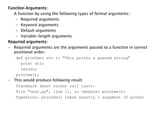 Function Arguments:
A function by using the following types of formal arguments::
– Required arguments
– Keyword arguments
– Default arguments
– Variable-length arguments
Required arguments:
• Required arguments are the arguments passed to a function in correct
positional order.
def printme( str ): "This prints a passed string"
print str;
return;
printme();
• This would produce following result:
Traceback (most recent call last):
File "test.py", line 11, in <module> printme();
TypeError: printme() takes exactly 1 argument (0 given)
 