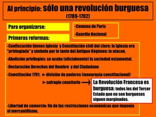 Al principio: sólo una revolución burguesa
(1789-1792)
-Confiscación bienes Iglesia y Constitución civil del clero: la Iglesia era
“priviegiada” y símbolo por lo tanto del Antiguo Régimen: la atacan.
-Abolición privilegios: se acaba (oficialmente) la sociedad estamental.
-Declaración Derechos del Hombre y del Ciudadano
-Constitución 1791: ►división de poderes (monarquía constitucional)
►sufragio censitario
-Libertad de comercio: fin de las restricciones económicas que imponía
el mercantilismo.
Primeras reformas:
Para organizarse: -Comuna de París
-Guardia Nacional
La Revolución Francesa es
burguesa: todos los del Tercer
Estado que no son burgueses
siguen marginados.
 
