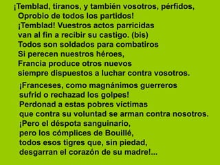 ¡Temblad, tiranos, y también vosotros, pérfidos,
Oprobio de todos los partidos!
¡Temblad! Vuestros actos parricidas
van al fin a recibir su castigo. (bis)
Todos son soldados para combatiros
Si perecen nuestros héroes,
Francia produce otros nuevos
siempre dispuestos a luchar contra vosotros.
¡Franceses, como magnánimos guerreros
sufrid o rechazad los golpes!
Perdonad a estas pobres víctimas
que contra su voluntad se arman contra nosotros.
¡Pero el déspota sanguinario,
pero los cómplices de Bouillé,
todos esos tigres que, sin piedad,
desgarran el corazón de su madre!...
 