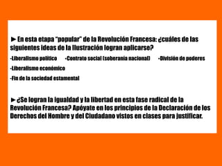 ►En esta etapa “popular” de la Revolución Francesa: ¿cuáles de las
siguientes ideas de la Ilustración logran aplicarse?
-Liberalismo político ▪Contrato social (soberanía nacional) ▪División de poderes
-Liberalismo económico
-Fin de la sociedad estamental
►¿Se logran la igualdad y la libertad en esta fase radical de la
Revolución Francesa? Apóyate en los principios de la Declaración de los
Derechos del Hombre y del Ciudadano vistos en clases para justificar.
 
