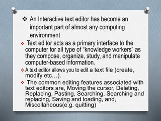  An Interactive text editor has become an
important part of almost any computing
environment
 Text editor acts as a primary interface to the
computer for all type of “knowledge workers” as
they compose, organize, study, and manipulate
computer-based information.
A text editor allows you to edit a text file (create,
modify etc…).
 The common editing features associated with
text editors are, Moving the cursor, Deleting,
Replacing, Pasting, Searching, Searching and
replacing, Saving and loading, and,
Miscellaneous(e.g. quitting)
 