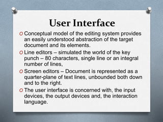 User Interface
O Conceptual model of the editing system provides
an easily understood abstraction of the target
document and its elements.
O Line editors – simulated the world of the key
punch – 80 characters, single line or an integral
number of lines,
O Screen editors – Document is represented as a
quarter-plane of text lines, unbounded both down
and to the right.
O The user interface is concerned with, the input
devices, the output devices and, the interaction
language.
 