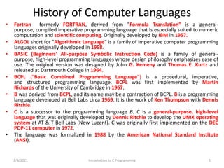 History of Computer Languages
• Fortran formerly FORTRAN, derived from ”Formula Translation” is a general-
purpose, compiled imperative programming language that is especially suited to numeric
computation and scientific computing. Originally developed by IBM in 1957.
• ALGOL short for "Algorithmic Language“ is a family of imperative computer programming
languages originally developed in 1958.
• BASIC (Beginners' All-purpose Symbolic Instruction Code) is a family of general-
purpose, high-level programming languages whose design philosophy emphasizes ease of
use. The original version was designed by John G. Kemeny and Thomas E. Kurtz and
released at Dartmouth College in 1964.
• BCPL ("Basic Combined Programming Language") is a procedural, imperative,
and structured programming language. BCPL was first implemented by Martin
Richards of the University of Cambridge in 1967.
• B was derived from BCPL, and its name may be a contraction of BCPL. B is a programming
language developed at Bell Labs circa 1969. It is the work of Ken Thompson with Dennis
Ritchie.
• C is a successor to the programming language B. C is a general-purpose, high-level
language that was originally developed by Dennis Ritchie to develop the UNIX operating
system at AT & T Bell Labs (Now Lucent). C was originally first implemented on the DEC
PDP-11 computer in 1972.
• The language was formalized in 1988 by the American National Standard Institute
(ANSI).
2/8/2021 5
Introduction to C Programming
 