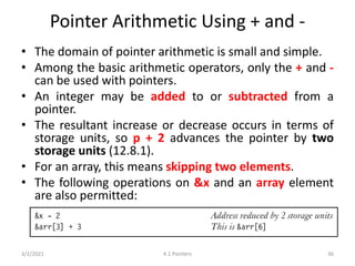 Pointer Arithmetic Using + and -
• The domain of pointer arithmetic is small and simple.
• Among the basic arithmetic operators, only the + and -
can be used with pointers.
• An integer may be added to or subtracted from a
pointer.
• The resultant increase or decrease occurs in terms of
storage units, so p + 2 advances the pointer by two
storage units (12.8.1).
• For an array, this means skipping two elements.
• The following operations on &x and an array element
are also permitted:
3/2/2021 4.1 Pointers 36
 