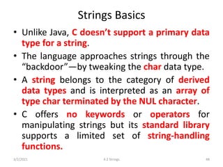 Strings Basics
• Unlike Java, C doesn’t support a primary data
type for a string.
• The language approaches strings through the
“backdoor”—by tweaking the char data type.
• A string belongs to the category of derived
data types and is interpreted as an array of
type char terminated by the NUL character.
• C offers no keywords or operators for
manipulating strings but its standard library
supports a limited set of string-handling
functions.
3/2/2021 4.2 Strings 48
 