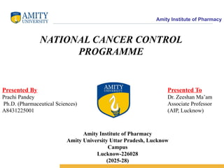 Amity Institute of Pharmacy
NATIONAL CANCER CONTROL
PROGRAMME
Presented By
Prachi Pandey
Ph.D. (Pharmaceutical Sciences)
A8431225001
Presented To
Dr. Zeeshan Ma’am
Associate Professor
(AIP, Lucknow)
Amity Institute of Pharmacy
Amity University Uttar Pradesh, Lucknow
Campus
Lucknow-226028
(2025-28)
 
