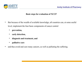 Amity Institute of Pharmacy
Basic steps for evaluation of NCCP
• But because of the wealth of available knowledge, all countries can, at some useful
level, implement the four basic components of cancer control
• prevention,
• early detection,
• diagnosis and treatment, and
• palliative care
• and thus avoid and cure many cancers, as well as palliating the suffering.
 