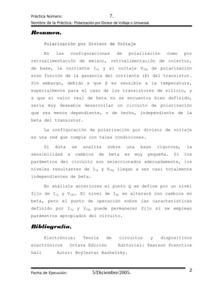Práctica Número: 7.
Nombre de la Práctica: Polarización por Divisor de Voltaje o Universal.
Resumen.
Polarización por Divisor de VoltajePolarización por Divisor de Voltaje
En las configuraciones de polarización como por
retroalimentación de emisor, retroalimentación de colector,
de base, la corriente ICQ y el voltaje VCEQ de polarización
eran función de la ganancia del corriente (β) del transistor.
Sin embargo, debido a que β es sensible a la temperatura,
especialmente para el caso de los transistores de silicio, y
a que el valor real de beta no se encuentra bien definido,
sería muy deseable desarrollar un circuito de polarización
que sea menos dependiente, o de hecho, independiente de la
beta del transistor.
La configuración de polarización por divisor de voltaje
es una red que cumple con tales condiciones.
Si ésta se analiza sobre una base rigurosa, la
sensibilidad a cambios de beta es muy pequeña. Si los
parámetros del circuito son seleccionados adecuadamente, los
niveles resultantes de ICQ y VCEQ llegan a ser casi totalmente
independientes de beta.
En análisis anteriores el punto Q se define por un nivel
fijo de ICQ y VCEQ. El nivel de IBQ se alterará con cambios en
beta, pero el punto de operación sobre las características
definido por ICQ y VCEQ puede permanecer fijo si se emplean
parámetros apropiados del circuito.
Bibliografía.
Electrónica: Teoría de circuitos y dispositivos
electrónicos Octava Edición Editorial: Pearson Prenctice
hall Autor: Boylestar Nashelsky.
Fecha de Ejecución: 5/Diciembre/2005. 2
 