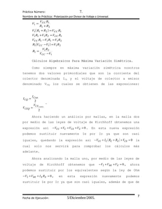 Práctica Número: 7.
Nombre de la Práctica: Polarización por Divisor de Voltaje o Universal.
( )
( )
1
21
1
2111
21111
12111
1211
21
1
1
VV
RV
R
RVVVR
RVRVRV
RVRVRV
RVRRV
RR
RV
V
CC
CC
CC
CC
CC
CC
−
=
=−
=−
=+
=+
+
=
Cálculos Algebraicos Para Máxima Variación Simétrica.Cálculos Algebraicos Para Máxima Variación Simétrica.
Como siempre en máxima variación simétrica nosotros
tenemos dos valores primordiales que son la corriente del
colector denominada ICQ y el voltaje de colector a emisor
denominado VCEQ los cuales se obtienen de las expresiones:
2
2
CORTECE
CEQ
Csat
CQ
V
V
I
I
=
=
.
Ahora haciendo un análisis por mallas, en la malla dos
por medio de las leyes de voltaje de Kirchhoff obtenemos una
expresión así 0=+++− ECECCC VVVV . En esta nueva expresión
podemos sustituir nuevamente Ie por Ic ya que son casi
iguales, quedando la expresión así ( ) 0=+++− CEECCCC VRRIV la
cual solo nos servirá para comprobar los cálculos más
adelante.
Ahora analizando la malla uno, por medio de las leyes de
voltaje de Kirchhoff obtenemos que 02 =++− EBE VVV , ahora
podemos sustituir por los equivalentes según la ley de Ohm
02 =++− EEBE RIVV , en esta expresión nuevamente podemos
sustituir Ie por Ic ya que son casi iguales, además de que de
Fecha de Ejecución: 5/Diciembre/2005. 7
 