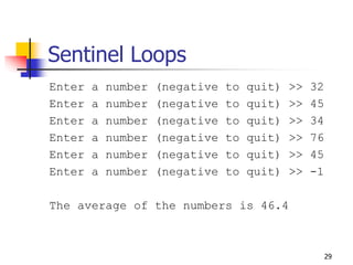 29
Sentinel Loops
Enter a number (negative to quit) >> 32
Enter a number (negative to quit) >> 45
Enter a number (negative to quit) >> 34
Enter a number (negative to quit) >> 76
Enter a number (negative to quit) >> 45
Enter a number (negative to quit) >> -1
The average of the numbers is 46.4
 