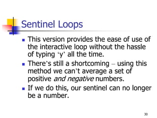 30
Sentinel Loops
 This version provides the ease of use of
the interactive loop without the hassle
of typing ‘y’ all the time.
 There’s still a shortcoming – using this
method we can’t average a set of
positive and negative numbers.
 If we do this, our sentinel can no longer
be a number.
 