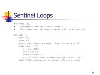 33
Sentinel Loops
# average4.py
# A program to average a set of numbers
# Illustrates sentinel loop using empty string as sentinel
def main():
sum = 0.0
count = 0
xStr = input("Enter a number (<Enter> to quit) >> ")
while xStr != "":
x = eval(xStr)
sum = sum + x
count = count + 1
xStr = input("Enter a number (<Enter> to quit) >> ")
print("nThe average of the numbers is", sum / count)
 