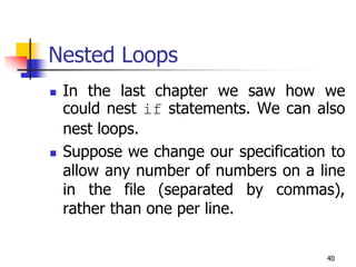 40
Nested Loops
 In the last chapter we saw how we
could nest if statements. We can also
nest loops.
 Suppose we change our specification to
allow any number of numbers on a line
in the file (separated by commas),
rather than one per line.
 