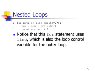 43
Nested Loops
 for xStr in line.split(","):
sum = sum + eval(xStr)
count = count + 1
 Notice that this for statement uses
line, which is also the loop control
variable for the outer loop.
 