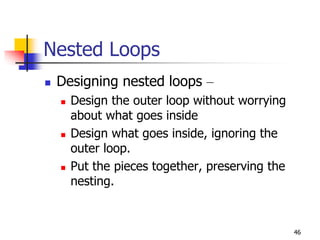 46
Nested Loops
 Designing nested loops –
 Design the outer loop without worrying
about what goes inside
 Design what goes inside, ignoring the
outer loop.
 Put the pieces together, preserving the
nesting.
 