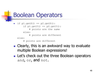 49
Boolean Operators
 if p1.getX() == p2.getX():
if p1.getY() == p2.getY():
# points are the same
else:
# points are different
else:
# points are different
 Clearly, this is an awkward way to evaluate
multiple Boolean expressions!
 Let’s check out the three Boolean operators
and, or, and not.
 