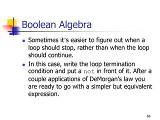 68
Boolean Algebra
 Sometimes it’s easier to figure out when a
loop should stop, rather than when the loop
should continue.
 In this case, write the loop termination
condition and put a not in front of it. After a
couple applications of DeMorgan’s law you
are ready to go with a simpler but equivalent
expression.
 
