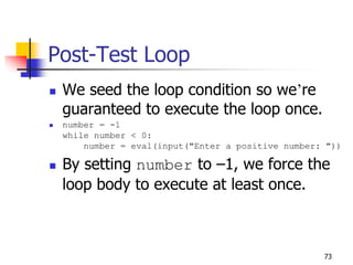 73
Post-Test Loop
 We seed the loop condition so we’re
guaranteed to execute the loop once.
 number = -1
while number < 0:
number = eval(input("Enter a positive number: "))
 By setting number to –1, we force the
loop body to execute at least once.
 