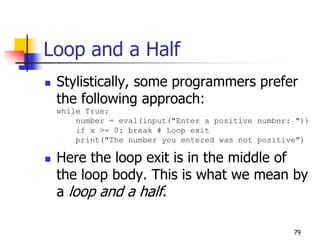 79
Loop and a Half
 Stylistically, some programmers prefer
the following approach:
while True:
number = eval(input("Enter a positive number: "))
if x >= 0: break # Loop exit
print("The number you entered was not positive")
 Here the loop exit is in the middle of
the loop body. This is what we mean by
a loop and a half.
 