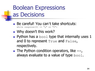 84
Boolean Expressions
as Decisions
 Be careful! You can’t take shortcuts:
while response[0] == "y" or "Y":
 Why doesn’t this work?
 Python has a bool type that internally uses 1
and 0 to represent True and False,
respectively.
 The Python condition operators, like ==,
always evaluate to a value of type bool.
 
