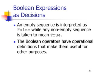 87
Boolean Expressions
as Decisions
 An empty sequence is interpreted as
False while any non-empty sequence
is taken to mean True.
 The Boolean operators have operational
definitions that make them useful for
other purposes.
 
