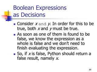 89
Boolean Expressions
as Decisions
 Consider x and y. In order for this to be
true, both x and y must be true.
 As soon as one of them is found to be
false, we know the expression as a
whole is false and we don’t need to
finish evaluating the expression.
 So, if x is false, Python should return a
false result, namely x.
 