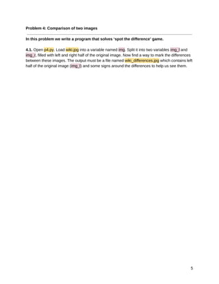 10/6/2019 hw2_practical - Google Docs
https://docs.google.com/document/d/17CCDela47Kj8xPsKAKVYUr8Iw7siRWGDmLsQo1-XAJg/edit 5/522
Problem 4: Comparison of two images 
 
In this problem we write a program that solves ‘spot the difference’ game. 
 
4.1. Open p4.py. Load wiki.jpg into a variable named img. Split it into two variables img_l and 
img_r, filled with left and right half of the original image. Now find a way to mark the differences 
between these images. The output must be a file named wiki_differences.jpg which contains left 
half of the original image (img_l) and some signs around the differences to help us see them. 
5 
 