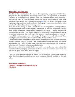 10/6/2019 ﬁrst_page - Google Docs
https://docs.google.com/document/d/1KNos3JPXzHM77fr200wA67EJm5r2fdgRD2kM4U-o98A/edit 2/23
 
 
About this problem set: 
This ﬁle is the concatenation of 4 series of programming assignments which I have                           
designed for the Digital Image Processing course at the CE department of the Sharif                           
University of Technology in the spring of 2019. The difference in their styles is because I                               
have created them at different times during that course. These problems have some                         
additional resource ﬁles, which you can ﬁnd at this link. They are designed to be easy at the                                   
beginning and gradually get harder and more challenging. I’ve also put an installation guide                           
for using OpenCV on Linux before the assignments. 
Back then in the spring of 2019, I already had a bank of problems for Digital Image                                 
Processing using Matlab. But I was pretty determined to shift the assignments towards                         
using python and its most comprehensive relevant library, OpenCV. I started searching the                         
internet and I even took a look at some good books, but I couldn’t ﬁnd a single good source                                     
of practical assignments that could teach the students what I wanted them to learn. So I                               
created this problem set, some of which are purely designed by myself, and some of them                               
are adapted from the internet, for example from the OpenCV’s ofﬁcial docs. 
Unfortunately, I have not kept track of the links to the sources of some problems which are                                 
adapted from the Internet, because I was (and I am) using them solely for educational                             
purposes and not a single penny is made from them. I’m ready to update this ﬁle and put                                   
references in it if someone informs me and asks me to. 
Everyone are welcome to use this ﬁle for non-proﬁt purposes. You can adapt and use the                               
problems without puting any reference there. Please email me and let me know where and                             
how you are going to use it and make me happy! 
 
I hope this problem set can help you get started with Implementing Digital Image Processing                             
using OpenCV and python, which are one of the most powerful tools available for this task                               
today. 
 
 
Nader Karimi Bavandpour, 
Computer Vision and Deep Learning expert, 
Fall of 2019 
 
 