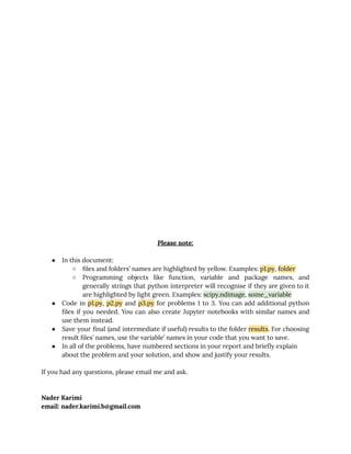 10/6/2019 hw3_practical - Google Docs
https://docs.google.com/document/d/1mGFJnykAkaKwbdnM6xXCmwXTIneMBy5SZKW8B7MatF4/edit 2/6
 
 
 
 
 
 
 
 
 
 
 
 
 
 
 
 
 
 
 
 
 
 
 
 
Please note: 
 
● In this document: 
○ ﬁles and folders’ names are highlighted by yellow. Examples: p1.py, folder 
○ Programming objects like function, variable and package names, and                 
generally strings that python interpreter will recognise if they are given to it                         
are highlighted by light green. Examples: scipy.ndimage, some_variable 
● Code in p1.py, p2.py and p3.py for problems 1 to 3. You can add additional python                               
ﬁles if you needed. You can also create Jupyter notebooks with similar names and                           
use them instead. 
● Save your ﬁnal (and intermediate if useful) results to the folder results. For choosing                           
result ﬁles’ names, use the variable’ names in your code that you want to save. 
● In all of the problems, have numbered sections in your report and brieﬂy explain 
about the problem and your solution, and show and justify your results. 
 
If you had any questions, please email me and ask. 
 
 
Nader Karimi 
email: nader.karimi.b@gmail.com   
 
 