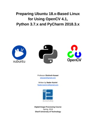 10/6/2019 OpenCV_Linux_Installation_Guide - Google Docs
https://docs.google.com/document/d/1LC6XlasyLBa21YvGﬁpwcheRSzab3f_PqUBiRsFIB30/edit 1/9
 
Preparing Ubuntu 18.x-Based Linux 
for Using OpenCV 4.1, 
Python 3.7.x and PyCharm 2018.3.x 
 
 
 
 
 
 
 
 
 
 
 
 
 
 
 
 
 
 
 
 
Professor Shohreh Kasaei 
pkasaei@gmail.com 
 
Written by Nader Karimi 
Nader.karimi.b@gmail.com 
 
Digital Image Processing Course 
Spring, 2019 
Sharif University of Technology 
 
 