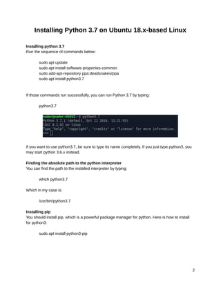 10/6/2019 OpenCV_Linux_Installation_Guide - Google Docs
https://docs.google.com/document/d/1LC6XlasyLBa21YvGﬁpwcheRSzab3f_PqUBiRsFIB30/edit 2/9
Installing Python 3.7 on Ubuntu 18.x-based Linux 
 
Installing python 3.7 
Run the sequence of commands below: 
 
sudo apt update 
sudo apt install software-properties-common 
sudo add-apt-repository ppa:deadsnakes/ppa 
sudo apt install python3.7 
 
 
If those commands run successfully, you can run Python 3.7 by typing: 
 
python3.7 
 
 
 
If you want to use python3.7, be sure to type its name completely. If you just type python3, you 
may start python 3.6.x instead. 
 
Finding the absolute path to the python interpreter 
You can find the path to the installed interpreter by typing: 
 
which python3.7 
 
Which in my case is: 
 
/usr/bin/python3.7 
 
Installing pip 
You should install pip, which is a powerful package manager for python. Here is how to install 
for python3: 
 
sudo apt install python3-pip 
   
2 
 