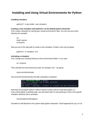 10/6/2019 OpenCV_Linux_Installation_Guide - Google Docs
https://docs.google.com/document/d/1LC6XlasyLBa21YvGﬁpwcheRSzab3f_PqUBiRsFIB30/edit 3/9
Installing and Using Virtual Environments for Python 
 
Installing virtualenv 
 
python3.7 -m pip install --user virtualenv 
 
Creating a new virtualenv with python3.7 as the default python interpreter 
First, create a directory for storing your virtual environments’ data. You can use your home 
directory for example: 
 
cd 
mkdir myenvs 
cd myenvs 
 
Now you are in the right path to create a new virtualenv. Create a new one by typing: 
 
python3.7 -m virtualenv env 
 
Activating a virtualenv 
First, change your working directory to the environments folder. In our case: 
 
cd ~/myenvs 
 
Then activate the environment you want, for example “env”, by typing: 
 
source env/bin/activate 
 
Your terminal should look like this after activating a virtualenv: 
Note that we just typed “python” without version number and we could start python 3.7. 
If you check python’s absolute path, you will notice that it is now pointing to a file in the specific 
virtualenv directory that is activated: 
 
/home/nader/env/bin/python 
 
Sometime it will still point to the system-wide python interpreter. If that happened for you, it’s ok. 
 
 
3 
 
