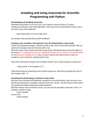 10/6/2019 OpenCV_Linux_Installation_Guide - Google Docs
https://docs.google.com/document/d/1LC6XlasyLBa21YvGﬁpwcheRSzab3f_PqUBiRsFIB30/edit 5/9
Installing and Using Anaconda for Scientific 
Programming with Python 
 
Downloading and Installing Anaconda 
Download Anaconda for Linux from here. Don’t forget to choose Python 3.7 version. 
Change your directory to the download folder. Then enter the command below (check to see if 
the name of your file is different): 
 
bash Anaconda3-5.2.0-Linux-x86_64.sh 
 
and answer to the prompts till you finish installing it. 
 
Creating a new virtualenv with python3.7.2 as the default python using conda 
Conda is the package manager, somehow similar to pip, which comes with Anaconda. We can 
create and manage virtual environments with it, too. 
Here we create a new virtual environment using conda. We specify that we want the python to 
be version 3.7.2, although we have not installed this version on our machine. Conda will handle 
downloading and installing it for us! Also, we don’t need to think about where to store our 
virtualenvs since conda has a default path for that. 
 
Type these command to create a new virtualenv named “cenv” (which stands for conda env): 
 
conda create -n cenv python=3.7.2 
 
Finish the process by answering to the prompts it gives you. Note that we specify the name of 
the virtualenv after “-n”. 
 
Activating and deactivating a virtualenv using conda 
We show how to activate and deactivate virtualenvs in the picture below. See how easy it is to 
activate and deactivate a virtualenv using the command “source”. We don’t have to worry about 
any system path while working with conda virtualenvs. 
Note that instead of the command ‘source’, you can use the equivalent command ‘conda’. For 
example, instead of using: 
source activate 
you can use: 
conda activate 
5 
 