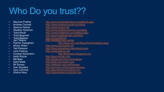 Who Do you trust??
        http://www.bluedoglimited.com/default.aspx
        http://www.andrewconnell.com/blog
        http://www.harbar.net
        http://www.heathersolomon.com/blog
        http://www.toddklindt.com/default.aspx
        http://www.toddbaginski.com/blog
        http://bit.ly/edlSm5
        http://weblogs.asp.net/jan
                      http://www.u2u.info/Blogs/Patrick/default.aspx
        http://www.wictorwilen.se
        http://blog.tedpattison.net/default.aspx
        http://www.fastrup.net
                      http://keutmann.blogspot.com
        http://blog.krichie.com
        http://blogs.technet.com/b/wbaer
        http://blah.winsmarts.com
        http://weblogs.asp.net/bsimser
        http://msmvps.com/blogs/ivansanders
        http://blog.falchionconsulting.com
        http://shannonbray.wordpress.com
 