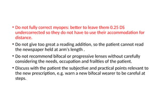 • Do not fully correct myopes: better to leave them 0.25 DS
undercorrected so they do not have to use their accommodation for
distance.
• Do not give too great a reading addition, so the patient cannot read
the newspaper held at arm's length .
• Do not recommend bifocal or progressive lenses without carefully
considering the needs, occupation and frailties of the patient.
• Discuss with the patient the subjective and practical points relevant to
the new prescription, e.g. warn a new bifocal wearer to be careful at
steps.
 