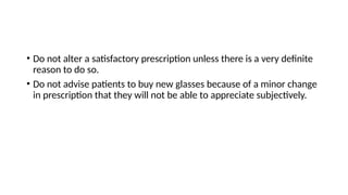 • Do not alter a satisfactory prescription unless there is a very definite
reason to do so.
• Do not advise patients to buy new glasses because of a minor change
in prescription that they will not be able to appreciate subjectively.
 