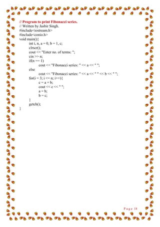 P a g e 18
// Program to print Fibonacci series.
// Written by Jasbir Singh.
#include<iostream.h>
#include<conio.h>
void main(){
int i, n, a = 0, b = 1, c;
clrscr();
cout << "Enter no. of terms: ";
cin >> n;
if(n == 1)
cout << "Fibonacci series: " << a << " ";
else
cout << "Fibonacci series: " << a << " " << b << " ";
for(i = 3; i <= n; i++){
c = a + b;
cout << c << " ";
a = b;
b = c;
}
getch();
}
 