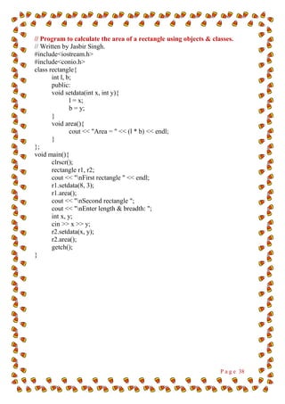 P a g e 38
// Program to calculate the area of a rectangle using objects & classes.
// Written by Jasbir Singh.
#include<iostream.h>
#include<conio.h>
class rectangle{
int l, b;
public:
void setdata(int x, int y){
l = x;
b = y;
}
void area(){
cout << "Area = " << (l * b) << endl;
}
};
void main(){
clrscr();
rectangle r1, r2;
cout << "nFirst rectangle " << endl;
r1.setdata(8, 3);
r1.area();
cout << "nSecond rectangle ";
cout << "nEnter length & breadth: ";
int x, y;
cin >> x >> y;
r2.setdata(x, y);
r2.area();
getch();
}
 