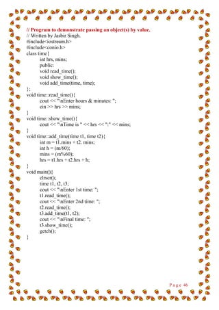 P a g e 46
// Program to demonstrate passing an object(s) by value.
// Written by Jasbir Singh.
#include<iostream.h>
#include<conio.h>
class time{
int hrs, mins;
public:
void read_time();
void show_time();
void add_time(time, time);
};
void time::read_time(){
cout << "nEnter hours & minutes: ";
cin >> hrs >> mins;
}
void time::show_time(){
cout << "nTime is " << hrs << ":" << mins;
}
void time::add_time(time t1, time t2){
int m = t1.mins + t2. mins;
int h = (m/60);
mins = (m%60);
hrs = t1.hrs + t2.hrs + h;
}
void main(){
clrscr();
time t1, t2, t3;
cout << "nEnter 1st time: ";
t1.read_time();
cout << "nEnter 2nd time: ";
t2.read_time();
t3.add_time(t1, t2);
cout << "nFinal time: ";
t3.show_time();
getch();
}
 