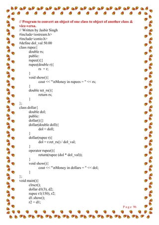 P a g e 96
// Program to convert an object of one class to object of another class &
vice-versa.
// Written by Jasbir Singh
#include<iostream.h>
#include<conio.h>
#define dol_val 50.00
class rupee{
double rs;
public:
rupee(){}
rupee(double r){
rs = r;
}
void show(){
cout << "nMoney in rupees = " << rs;
}
double ret_rs(){
return rs;
}
};
class dollar{
double dol;
public:
dollar(){}
dollar(double doll){
dol = doll;
}
dollar(rupee r){
dol = r.ret_rs() / dol_val;
}
operator rupee(){
return(rupee (dol * dol_val));
}
void show(){
cout << "nMoney in dollars = " << dol;
}
};
void main(){
clrscr();
dollar d1(3), d2;
rupee r1(150), r2;
d1.show();
r2 = d1;
 