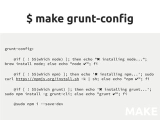 $ make grunt-cong
grunt-config:
@if [ ! $$(which node) ]; then echo ✖ installing node...; brew
install node; else echo node ✔; fi
@if [ ! $$(which npm) ]; then echo '✖ installing npm...'; sudo curl
https://npmjs.org/install.sh -k | sh; else echo npm ✔; fi
@if [ ! $$(which grunt) ]; then echo '✖ installing grunt...'; sudo npm
install -g grunt-cli; else echo grunt ✔; fi
@sudo npm i --save-dev
MAKEFILE
grunt-config:
@if [ ! $$(which node) ]; then echo ✖ installing node...;
brew install node; else echo node ✔; fi
@if [ ! $$(which npm) ]; then echo '✖ installing npm...'; sudo
curl https://npmjs.org/install.sh -k | sh; else echo npm ✔; fi
@if [ ! $$(which grunt) ]; then echo '✖ installing grunt...';
sudo npm install -g grunt-cli; else echo grunt ✔; fi
@sudo npm i --save-dev
MAKE
 