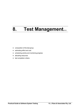 8.               Test Management                                     [KR20]




      ♦ composition of the test group
      ♦ estimating effort and cost
      ♦ scheduling activity and monitoring progress
      ♦ allocating resources
      ♦ test completion criteria




Practical Guide to Software System Testing            K. J. Ross & Associates Pty. Ltd.
 