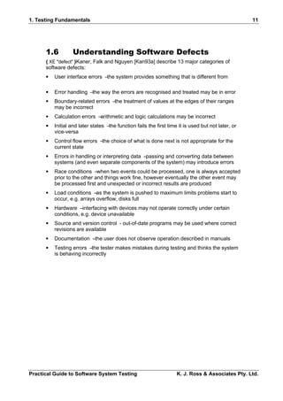 1. Testing Fundamentals                                                                              11




      1.6         Understanding Software Defects
      { XE "defect" }Kaner, Falk and Nguyen [Kan93a] describe 13 major categories of
      software defects:
      •   User interface errors –the system provides something that is different from

      •   Error handling –the way the errors are recognised and treated may be in error
      •   Boundary-related errors –the treatment of values at the edges of their ranges
          may be incorrect
      •   Calculation errors –arithmetic and logic calculations may be incorrect
      •   Initial and later states –the function fails the first time it is used but not later, or
          vice-versa
      •   Control flow errors –the choice of what is done next is not appropriate for the
          current state
      •   Errors in handling or interpreting data –passing and converting data between
          systems (and even separate components of the system) may introduce errors
      •   Race conditions –when two events could be processed, one is always accepted
          prior to the other and things work fine, however eventually the other event may
          be processed first and unexpected or incorrect results are produced
      •   Load conditions –as the system is pushed to maximum limits problems start to
          occur, e.g. arrays overflow, disks full
      •   Hardware –interfacing with devices may not operate correctly under certain
          conditions, e.g. device unavailable
      •   Source and version control - out-of-date programs may be used where correct
          revisions are available
      •   Documentation –the user does not observe operation described in manuals
      •   Testing errors –the tester makes mistakes during testing and thinks the system
          is behaving incorrectly




Practical Guide to Software System Testing                           K. J. Ross & Associates Pty. Ltd.
 