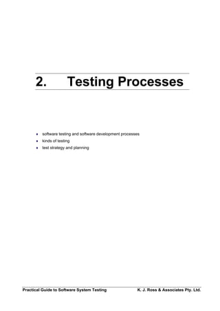 2.                Testing Processes


      ♦   software testing and software development processes
      ♦   kinds of testing
      ♦   test strategy and planning




Practical Guide to Software System Testing                 K. J. Ross & Associates Pty. Ltd.
 