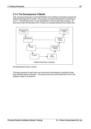2. Testing Processes                                                                              26



      2.1.4 The Development V-Model
      { XE "development lifecycle:V-model" }Verification and validation processes propose the
      software development V-model. This process considers development and testing to
      be a V. The left-side of the V is the development, and the right side is testing. At
      each point down the left side of the V there is a corresponding test that checks that



              Requirements                                                  Acceptance
                Analysis                                                      Testing




                     Specification                                     System
                                                                       Testing




                             Design                           Integration
                                                                Testing




                                     Coding                 Unit
                                                           Testing



                                       Defect Prevention Lifecycle

      the development step is correct.


      The tests proposed at each level can be planned and designed in parallel to lower
      level activities being conducted. This way as we come up the right side of the V the
      testing is ready to commence.




Practical Guide to Software System Testing                           K. J. Ross & Associates Pty. Ltd.
 
