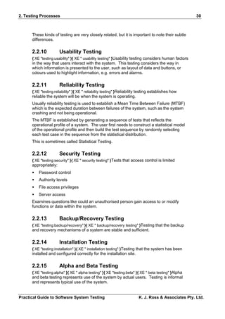 2. Testing Processes                                                                                   30



      These kinds of testing are very closely related, but it is important to note their subtle
      differences.

      2.2.10           Usability Testing
      { XE "testing:usability" }{ XE " usability testing" }Usability testing considers human factors
      in the way that users interact with the system. This testing considers the way in
      which information is presented to the user, such as layout of data and buttons, or
      colours used to highlight information, e.g. errors and alarms.


      2.2.11           Reliability Testing
      { XE "testing:reliability" }{ XE " reliability testing" }Reliability testing establishes how
      reliable the system will be when the system is operating.
      Usually reliability testing is used to establish a Mean Time Between Failure (MTBF)
      which is the expected duration between failures of the system, such as the system
      crashing and not being operational.
      The MTBF is established by generating a sequence of tests that reflects the
      operational profile of a system. The user first needs to construct a statistical model
      of the operational profile and then build the test sequence by randomly selecting
      each test case in the sequence from the statistical distribution.
      This is sometimes called Statistical Testing.

      2.2.12           Security Testing
      { XE "testing:security" }{ XE " security testing" }Tests that access control is limited
      appropriately:
      •   Password control
      •   Authority levels
      •   File access privileges
      •   Server access
      Examines questions like could an unauthorised person gain access to or modify
      functions or data within the system.


      2.2.13           Backup/Recovery Testing
      { XE "testing:backup/recovery" }{ XE " backup/recovery testing" }Testing that the backup
      and recovery mechanisms of a system are stable and sufficient.


      2.2.14           Installation Testing
      { XE "testing:installation" }{ XE " installation testing" }Testing that the system has been
      installed and configured correctly for the installation site.


      2.2.15           Alpha and Beta Testing
      { XE "testing:alpha" }{ XE " alpha testing" }{ XE "testing:beta" }{ XE " beta testing" }Alpha
      and beta testing represents use of the system by actual users. Testing is informal
      and represents typical use of the system.


Practical Guide to Software System Testing                               K. J. Ross & Associates Pty. Ltd.
 