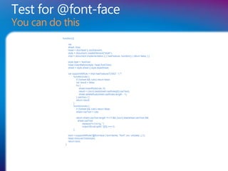 Test for @font-face
You can do this
           function(){

                  var
                  sheet, bool,
                  head = docHead || docElement,
                  style = document.createElement("style"),
                  impl = document.implementation || { hasFeature: function() { return false; } };

                  style.type = 'text/css';
                  head.insertBefore(style, head.firstChild);
                  sheet = style.sheet || style.styleSheet;

                  var supportAtRule = impl.hasFeature('CSS2', '') ?
                       function(rule) {
                          if (!(sheet && rule)) return false;
                          var result = false;
                          try {
                              sheet.insertRule(rule, 0);
                              result = (/src/i).test(sheet.cssRules[0].cssText);
                              sheet.deleteRule(sheet.cssRules.length - 1);
                          } catch(e) { }
                          return result;
                       }:
                       function(rule) {
                          if (!(sheet && rule)) return false;
                          sheet.cssText = rule;

                            return sheet.cssText.length !== 0 && (/src/i).test(sheet.cssText) &&
                             sheet.cssText
                                 .replace(/r+|n+/g, '')
                                 .indexOf(rule.split(' ')[0]) === 0;
                       };

                  bool = supportAtRule('@font-face { font-family: "font"; src: url(data:,); }');
                  head.removeChild(style);
                  return bool;
             };
 